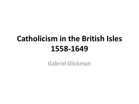 Catholicism in the British Isles 1558-1649 Gabriel Glickman.