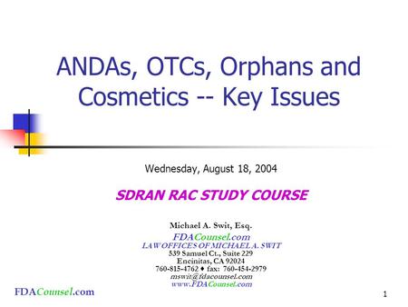 FDA Counsel.com 1 ANDAs, OTCs, Orphans and Cosmetics -- Key Issues Wednesday, August 18, 2004 SDRAN RAC STUDY COURSE Michael A. Swit, Esq. FDACounsel.com.