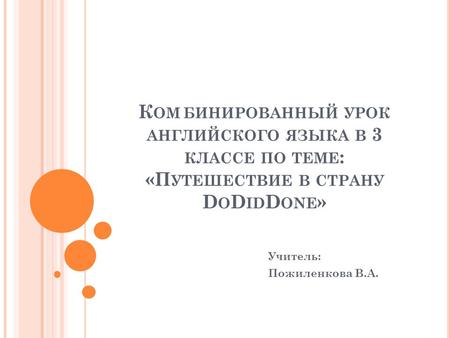 К ОМБИНИРОВАННЫЙ УРОК АНГЛИЙСКОГО ЯЗЫКА В 3 КЛАССЕ ПО ТЕМЕ : «П УТЕШЕСТВИЕ В СТРАНУ D O D ID D ONE » Учитель: Пожиленкова В.А.