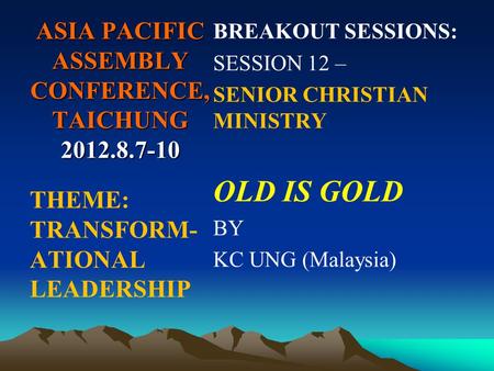 ASIA PACIFIC ASSEMBLY CONFERENCE, TAICHUNG 2012.8.7-10 BREAKOUT SESSIONS: SESSION 12 – SENIOR CHRISTIAN MINISTRY OLD IS GOLD BY KC UNG (Malaysia) THEME: