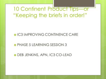 10 Continent Product Tips—or “Keeping the briefs in order!”  IC3 IMPROVING CONTINENCE CARE  PHASE 5 LEARNING SESSION 3  DEB JENKINS, APN, IC3 CO-LEAD.