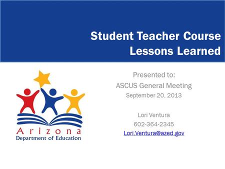 Student Teacher Course Lessons Learned Presented to: ASCUS General Meeting September 20, 2013 Lori Ventura 602-364-2345