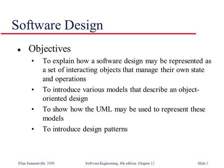 ©Ian Sommerville 2000 Software Engineering, 6th edition. Chapter 12Slide 1 Software Design l Objectives To explain how a software design may be represented.