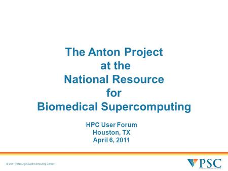 © 2011 Pittsburgh Supercomputing Center The Anton Project at the National Resource for Biomedical Supercomputing HPC User Forum Houston, TX April 6, 2011.