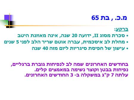 ברקע: סכרת מסוג II, ידועה 20 שנה, אינה מאוזנת היטב מחלת לב איסכמית, עברה אוטם שריר הלב לפני 5 שנים עישון של חפיסת סיגריות ליום מזה 40 שנה בחודשים האחרונים.