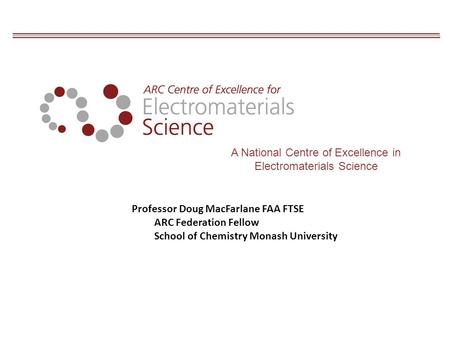 A National Centre of Excellence in Electromaterials Science Professor Doug MacFarlane FAA FTSE ARC Federation Fellow School of Chemistry Monash University.