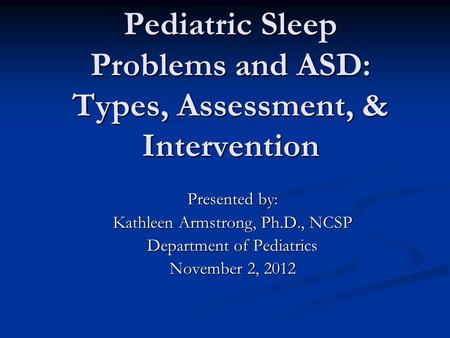 Pediatric Sleep Problems and ASD: Types, Assessment, & Intervention Presented by: Kathleen Armstrong, Ph.D., NCSP Department of Pediatrics November 2,