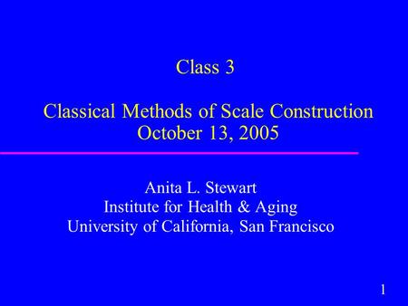 1 Class 3 Classical Methods of Scale Construction October 13, 2005 Anita L. Stewart Institute for Health & Aging University of California, San Francisco.