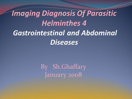 Imaging Diagnosis Of Parasitic Helminthes 4 Gastrointestinal and Abdominal Diseases By Sh.Ghaffary January 2008.