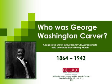 Who was George Washington Carver? 1864 – 1943 Written by Dallas Duncan and Dr. Frank B. Flanders Foundation Skills, Unit 10.8, FS-10 2010 A suggested unit.