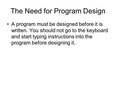 The Need for Program Design A program must be designed before it is written. You should not go to the keyboard and start typing instructions into the program.