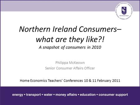 Northern Ireland Consumers– what are they like?! A snapshot of consumers in 2010 Philippa McKeown Senior Consumer Affairs Officer Home Economics Teachers’