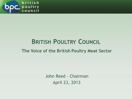 B RITISH P OULTRY C OUNCIL The Voice of the British Poultry Meat Sector John Reed – Chairman April 23, 2013.