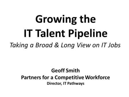 Growing the IT Talent Pipeline Taking a Broad & Long View on IT Jobs Geoff Smith Partners for a Competitive Workforce Director, IT Pathways.