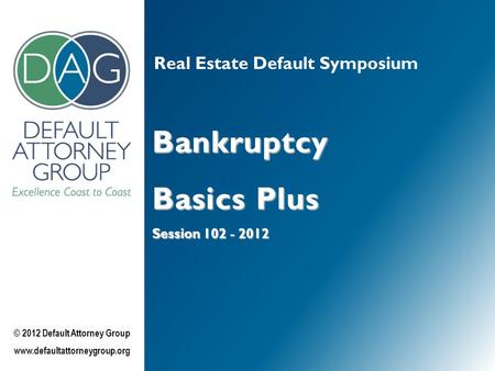 Real Estate Default Symposium Bankruptcy Basics Plus Session 102 - 2012 © 2012 Default Attorney Group www.defaultattorneygroup.org.