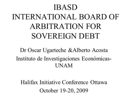 IBASD INTERNATIONAL BOARD OF ARBITRATION FOR SOVEREIGN DEBT Dr Oscar Ugarteche &Alberto Acosta Instituto de Investigaciones Económicas- UNAM Halifax Initiative.