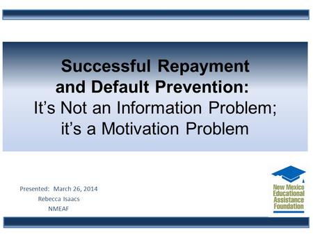 Successful Repayment and Default Prevention: It’s Not an Information Problem; it’s a Motivation Problem Presented: March 26, 2014 Rebecca Isaacs NMEAF.