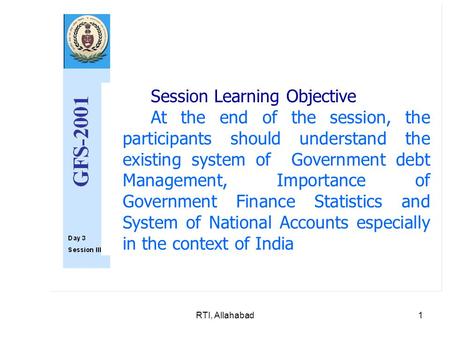 RTI, Allahabad1 Session Learning Objective At the end of the session, the participants should understand the existing system of Government debt Management,