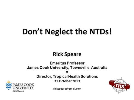 Don’t Neglect the NTDs! Rick Speare Emeritus Professor James Cook University, Townsville, Australia & Director, Tropical Health Solutions 31 October 2013.