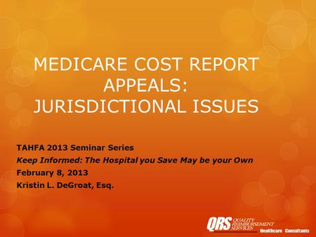 MEDICARE COST REPORT APPEALS: JURISDICTIONAL ISSUES TAHFA 2013 Seminar Series Keep Informed: The Hospital you Save May be your Own February 8, 2013 Kristin.