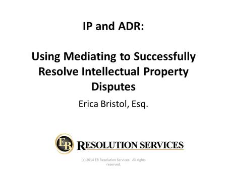 IP and ADR: Using Mediating to Successfully Resolve Intellectual Property Disputes Erica Bristol, Esq. (c) 2014 EB Resolution Services. All rights reserved.