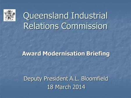 Queensland Industrial Relations Commission Award Modernisation Briefing Deputy President A.L. Bloomfield 18 March 2014.