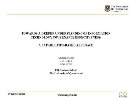 Www.uq.edu.au TOWARDS A DEEPER UNDERSTANDING OF INFORMATION TECHNOLOGY GOVERNANCE EFFECTIVENESS: A CAPABILITIES-BASED APPROACH Acklesh Prasad Jon Heales.