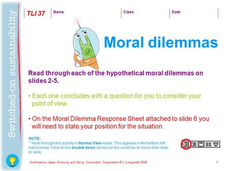 Switched-on Ideas: Knowing and Doing, Curriculum Corporation © L Longaretti 20081 Read through each of the hypothetical moral dilemmas on slides 2-5. Each.