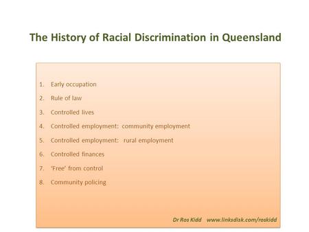 The History of Racial Discrimination in Queensland 1.Early occupation 2.Rule of law 3.Controlled lives 4.Controlled employment: community employment 5.Controlled.