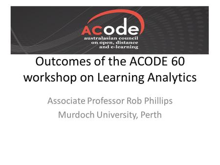 Outcomes of the ACODE 60 workshop on Learning Analytics Associate Professor Rob Phillips Murdoch University, Perth.