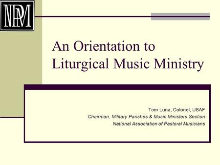 An Orientation to Liturgical Music Ministry Tom Luna, Colonel, USAF Chairman, Military Parishes & Music Ministers Section National Association of Pastoral.