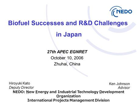 Hiroyuki Kato Deputy Director 27th APEC EGNRET October 10, 2006 Zhuhai, China Biofuel Successes and R&D Challenges in Japan Ken Johnson Advisor NEDO: New.