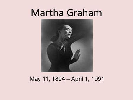 Martha Graham May 11, 1894 – April 1, 1991. Martha Graham Martha Graham is recognized as a primal artistic force of the 20th Century alongside Picasso,