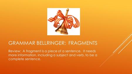 GRAMMAR BELLRINGER: FRAGMENTS Review: A fragment is a piece of a sentence. It needs more information, including a subject and verb, to be a complete sentence.