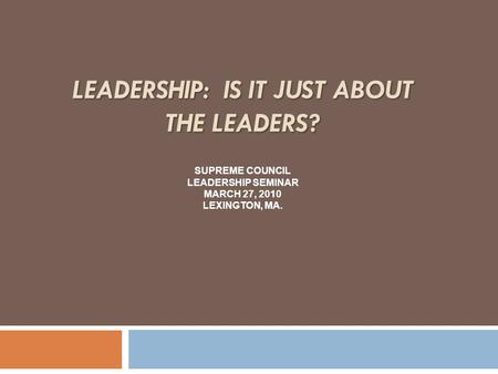 LEADERSHIP: IS IT JUST ABOUT THE LEADERS? SUPREME COUNCIL LEADERSHIP SEMINAR MARCH 27, 2010 LEXINGTON, MA.