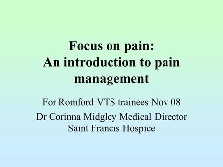 Focus on pain: An introduction to pain management For Romford VTS trainees Nov 08 Dr Corinna Midgley Medical Director Saint Francis Hospice.