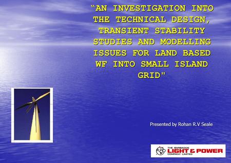 “AN INVESTIGATION INTO THE TECHNICAL DESIGN, TRANSIENT STABILITY STUDIES AND MODELLING ISSUES FOR LAND BASED WF INTO SMALL ISLAND GRID Presented by Rohan.