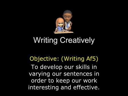 Writing Creatively Objective: (Writing Af5) To develop our skills in varying our sentences in order to keep our work interesting and effective.