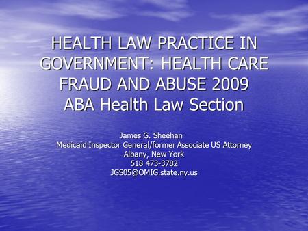 HEALTH LAW PRACTICE IN GOVERNMENT: HEALTH CARE FRAUD AND ABUSE 2009 ABA Health Law Section James G. Sheehan James G. Sheehan Medicaid Inspector General/former.