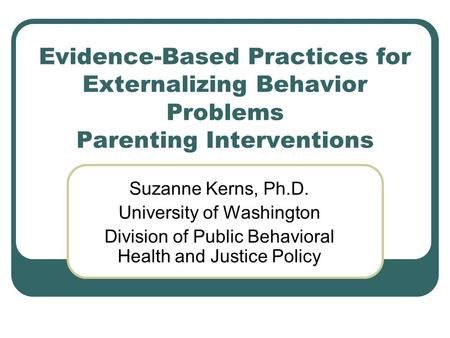 Evidence-Based Practices for Externalizing Behavior Problems Parenting Interventions Suzanne Kerns, Ph.D. University of Washington Division of Public Behavioral.