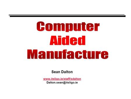 Sean Dalton www.itsligo.ie/staff/sdalton Dalton.sean@itsligo.ie Computer Aided Manufacture Sean Dalton www.itsligo.ie/staff/sdalton Dalton.sean@itsligo.ie.