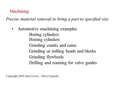 Machining Precise material removal to bring a part to specified size Automotive machining examples Boring cylinders Honing cylinders Grinding cranks and.