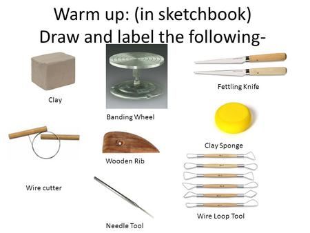 Warm up: (in sketchbook) Draw and label the following- Clay Wire cutter Banding Wheel Wooden Rib Needle Tool Fettling Knife Clay Sponge Wire Loop Tool.