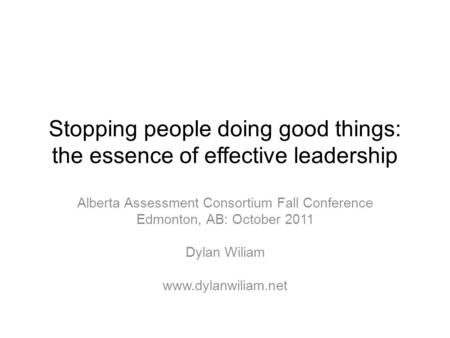 Stopping people doing good things: the essence of effective leadership Alberta Assessment Consortium Fall Conference Edmonton, AB: October 2011 Dylan Wiliam.