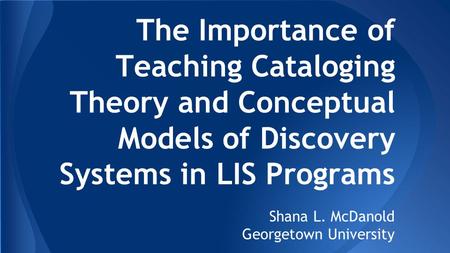 The Importance of Teaching Cataloging Theory and Conceptual Models of Discovery Systems in LIS Programs Shana L. McDanold Georgetown University.