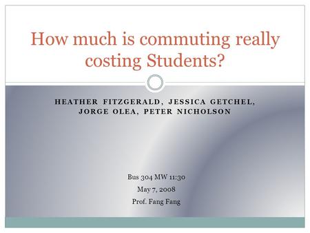 HEATHER FITZGERALD, JESSICA GETCHEL, JORGE OLEA, PETER NICHOLSON How much is commuting really costing Students? Bus 304 MW 11:30 May 7, 2008 Prof. Fang.