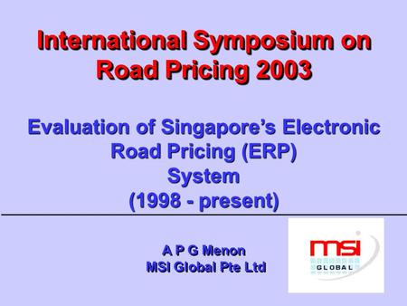 International Symposium on Road Pricing 2003 Evaluation of Singapore’s Electronic Road Pricing (ERP) System (1998 - present) A P G Menon MSI Global.