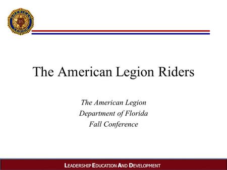 L EADERSHIP E DUCATION A ND D EVELOPMENT The American Legion Riders The American Legion Department of Florida Fall Conference.