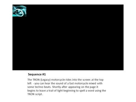 Sequence #1 The TRON (Legacy) motorcycle rides into the screen at the top left - you can hear the sound of a fast motorcycle mixed with some techno beats.