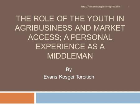 THE ROLE OF THE YOUTH IN AGRIBUSINESS AND MARKET ACCESS; A PERSONAL EXPERIENCE AS A MIDDLEMAN By Evans Kosgei Toroitich 1